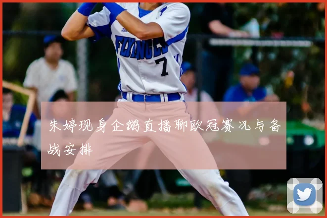 朱婷现身企鹅直播聊欧冠赛况与备战安排