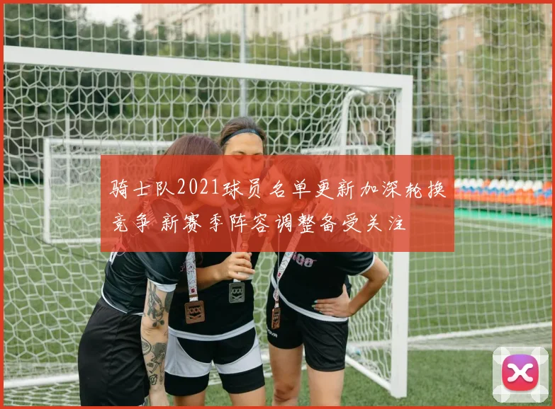 骑士队2021球员名单更新加深轮换竞争 新赛季阵容调整备受关注