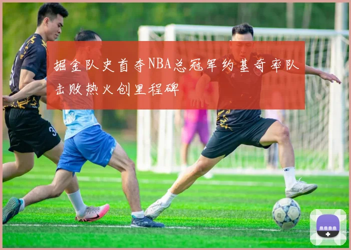 掘金队史首夺NBA总冠军约基奇率队击败热火创里程碑