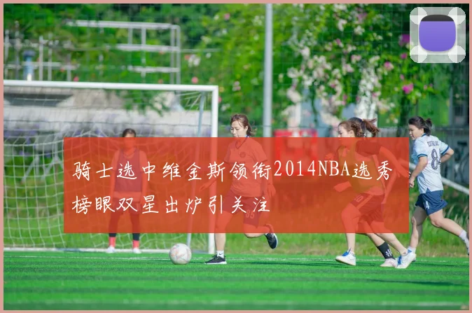 骑士选中维金斯领衔2014NBA选秀 榜眼双星出炉引关注