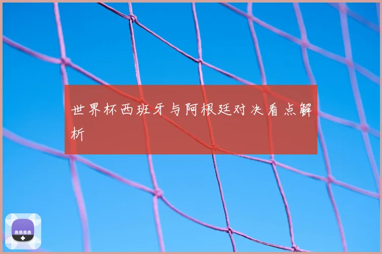 世界杯西班牙与阿根廷对决看点解析