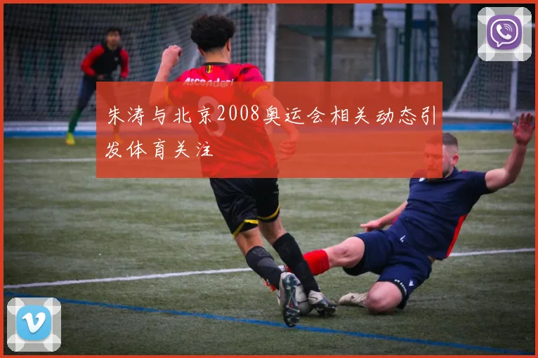 朱涛与北京2008奥运会相关动态引发体育关注