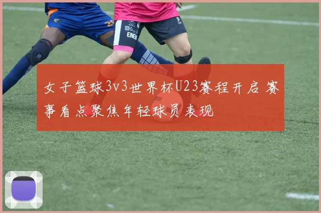 女子篮球3v3世界杯U23赛程开启 赛事看点聚焦年轻球员表现