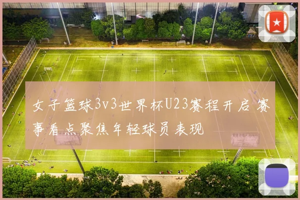 女子篮球3v3世界杯U23赛程开启 赛事看点聚焦年轻球员表现