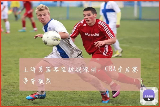 上海男篮客场挑战深圳,CBA季后赛争夺激烈