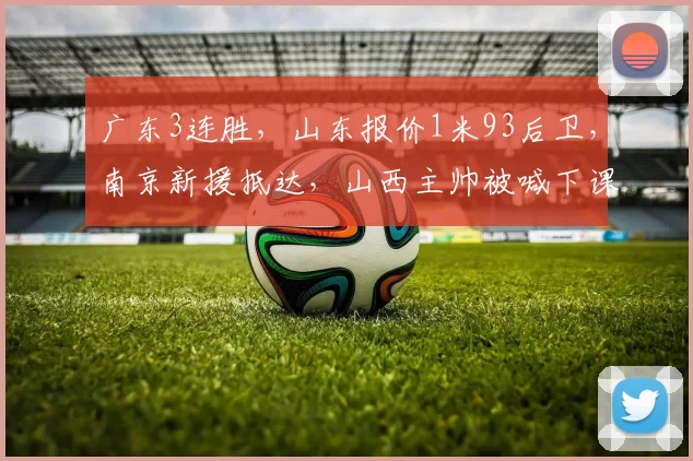 广东3连胜，山东报价1米93后卫，南京新援抵达，山西主帅被喊下课