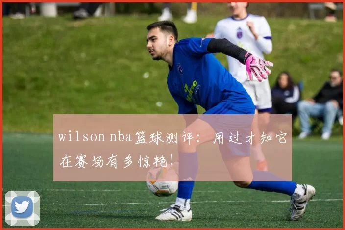 wilson nba篮球测评：用过才知它在赛场有多惊艳！