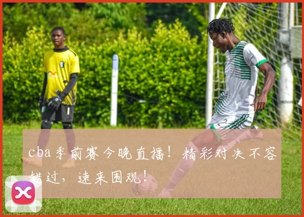 cba季前赛今晚直播!精彩对决不容错过,速来围观!