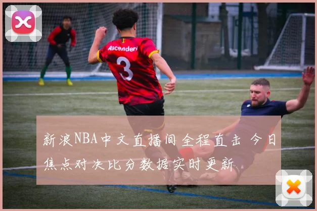 新浪NBA中文直播间全程直击 今日焦点对决比分数据实时更新