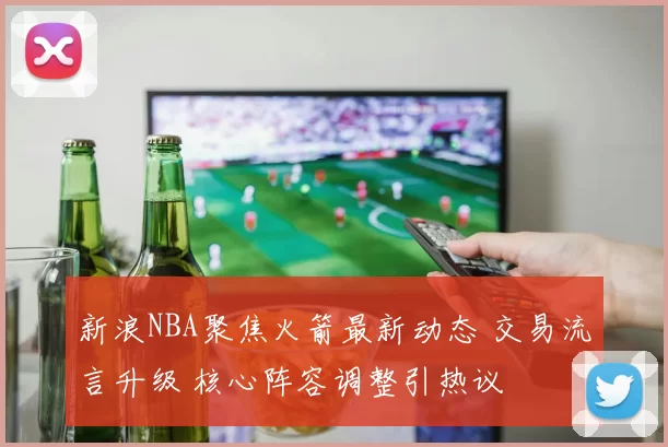 新浪NBA聚焦火箭最新动态 交易流言升级 核心阵容调整引热议