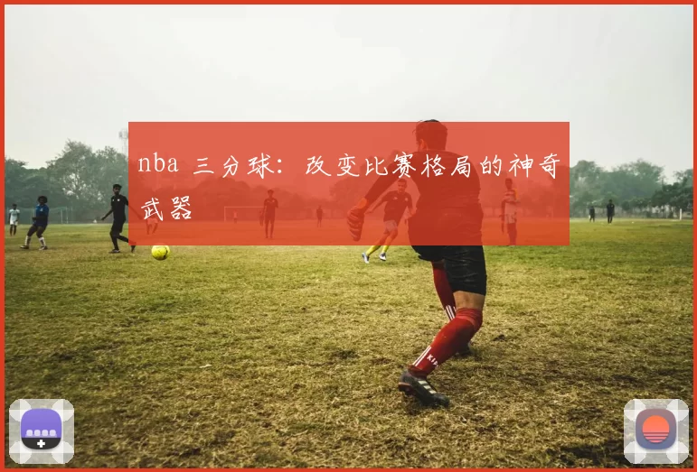 nba 三分球：改变比赛格局的神奇武器