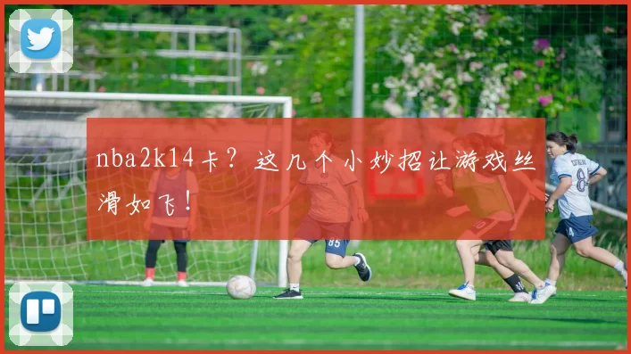 nba2k14卡?这几个小妙招让游戏丝滑如飞!