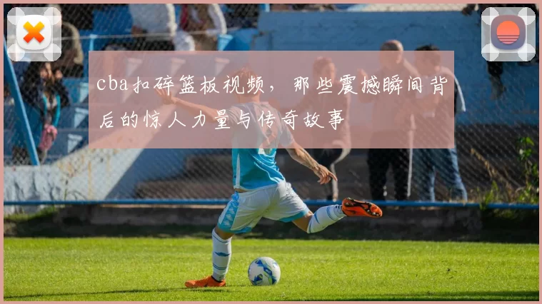 cba扣碎篮板视频，那些震撼瞬间背后的惊人力量与传奇故事