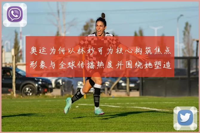 奥运为何以林妙可为核心构筑焦点形象与全球传播热度并围绕她塑造新面貌