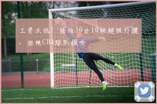 工资太低！场均30分10助超级外援，拒绝CBA球队报价