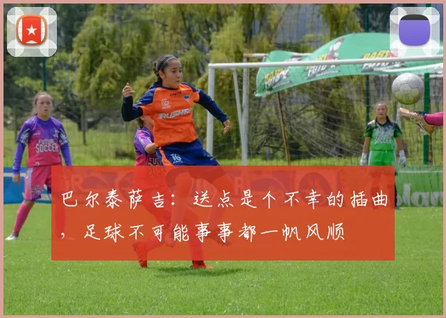 巴尔泰萨吉:送点是个不幸的插曲,足球不可能事事都一帆风顺