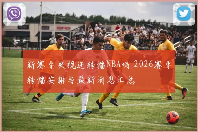 新赛季央视还转播NBA吗 2026赛季转播安排与最新消息汇总