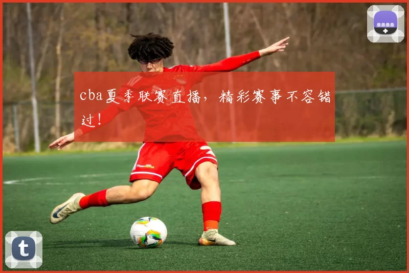 cba夏季联赛直播，精彩赛事不容错过！