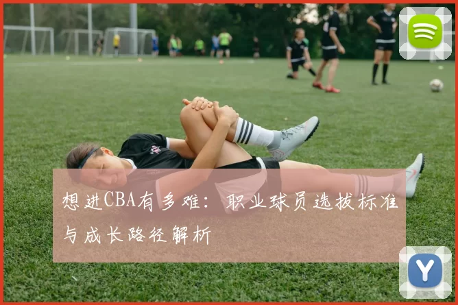 想进CBA有多难：职业球员选拔标准与成长路径解析