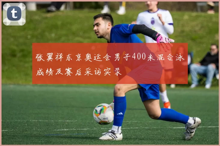 张翼祥东京奥运会男子400米混合泳成绩及赛后采访实录