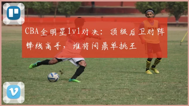 CBA全明星1v1对决:顶级后卫对阵锋线高手,谁将问鼎单挑王