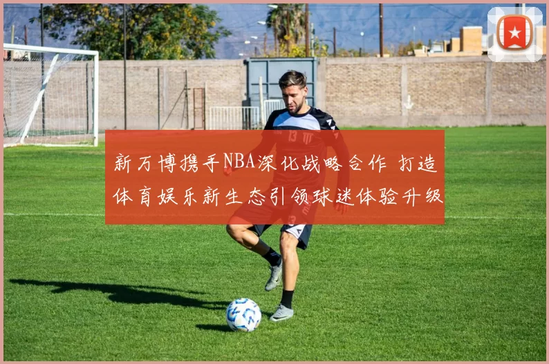 新万博携手NBA深化战略合作 打造体育娱乐新生态引领球迷体验升级
