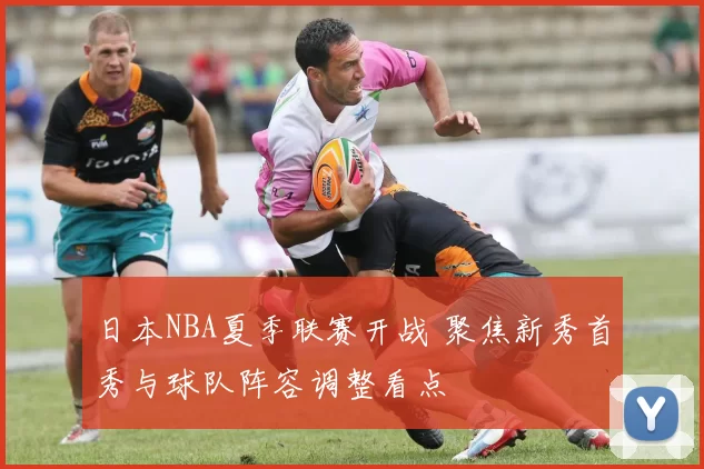 日本NBA夏季联赛开战 聚焦新秀首秀与球队阵容调整看点