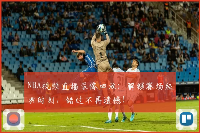 NBA视频直播录像回放：解锁赛场经典时刻，错过不再遗憾！