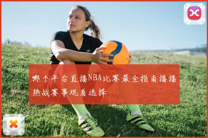 哪个平台直播NBA比赛最全指南播播热战赛事观看选择