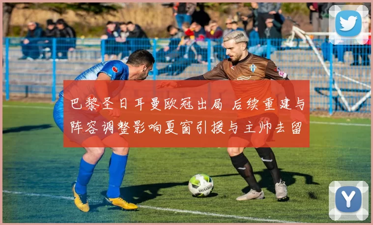 巴黎圣日耳曼欧冠出局 后续重建与阵容调整影响夏窗引援与主帅去留