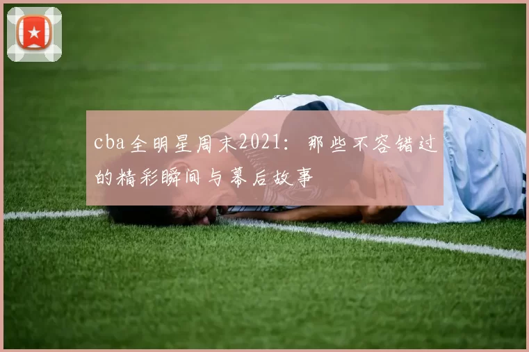 cba全明星周末2021：那些不容错过的精彩瞬间与幕后故事