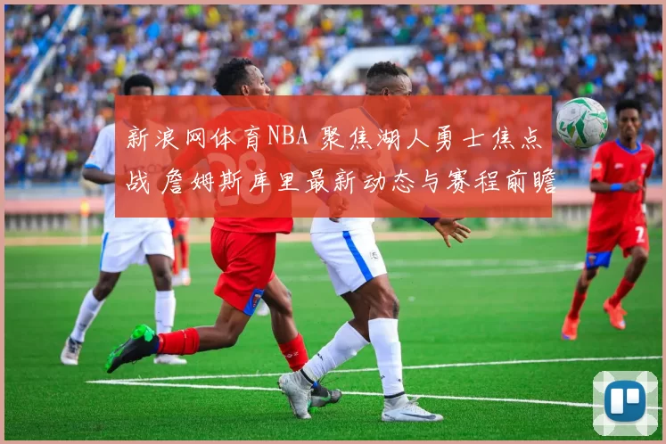 新浪网体育NBA 聚焦湖人勇士焦点战 詹姆斯库里最新动态与赛程前瞻