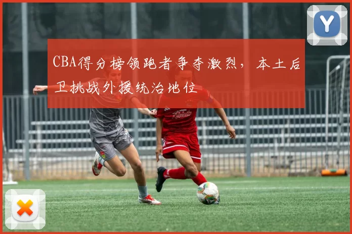 CBA得分榜领跑者争夺激烈，本土后卫挑战外援统治地位