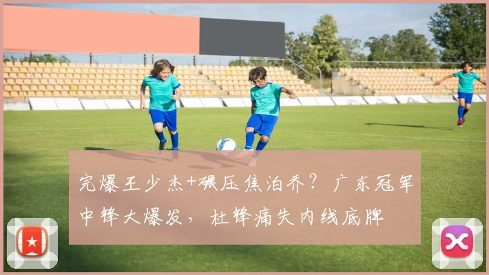 完爆王少杰+碾压焦泊乔?广东冠军中锋大爆发,杜锋痛失内线底牌